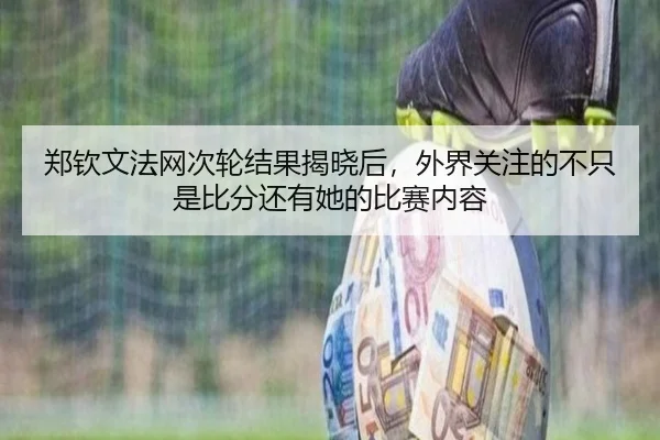 郑钦文法网次轮结果揭晓后，外界关注的不只是比分还有她的比赛内容